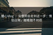 糖心Vlog ｜ 没想到会走到这一步：情侣日常，越看越不对劲