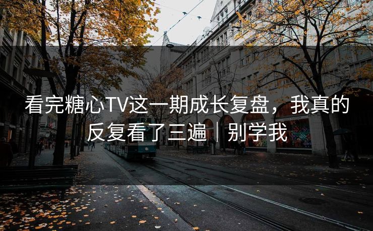 看完糖心TV这一期成长复盘，我真的反复看了三遍｜别学我