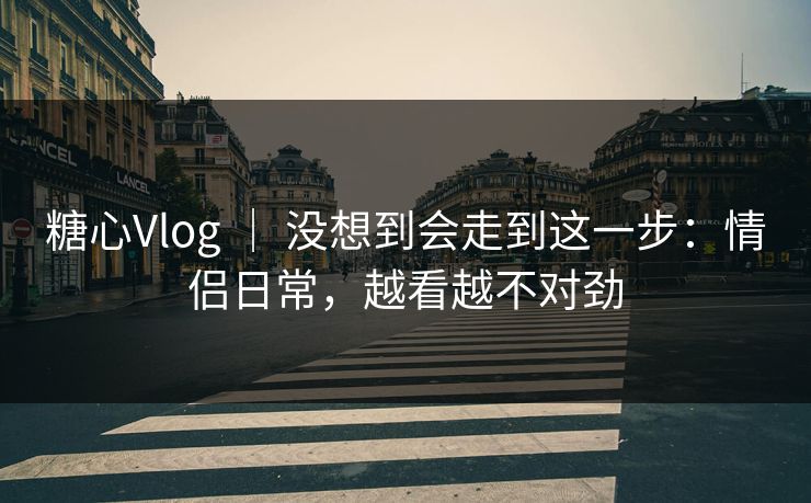 糖心Vlog ｜ 没想到会走到这一步：情侣日常，越看越不对劲