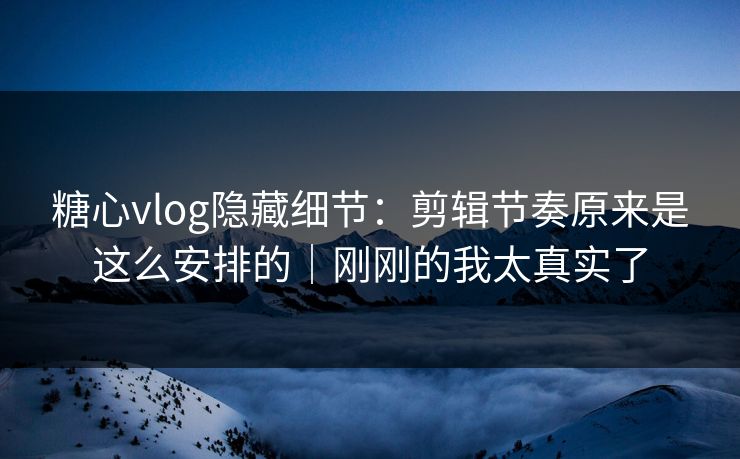 糖心vlog隐藏细节：剪辑节奏原来是这么安排的｜刚刚的我太真实了