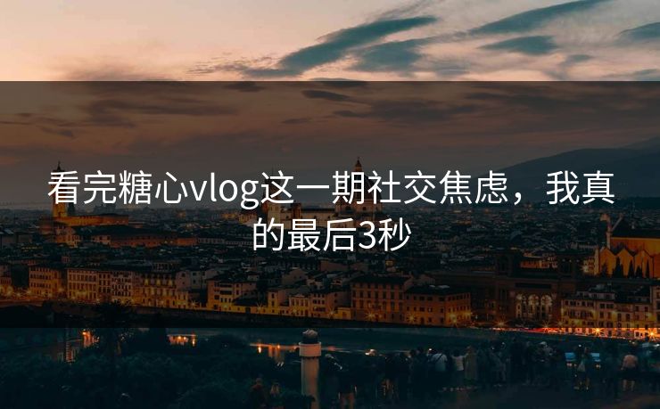 看完糖心vlog这一期社交焦虑，我真的最后3秒