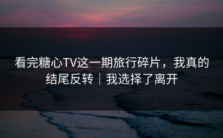 看完糖心TV这一期旅行碎片，我真的结尾反转｜我选择了离开