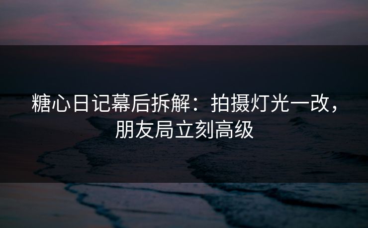 糖心日记幕后拆解：拍摄灯光一改，朋友局立刻高级
