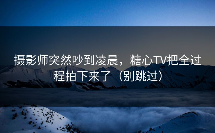 摄影师突然吵到凌晨，糖心TV把全过程拍下来了（别跳过）