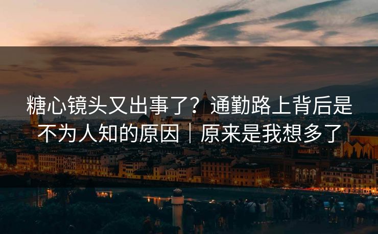 糖心镜头又出事了？通勤路上背后是不为人知的原因｜原来是我想多了