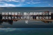 别被表面骗了：糖心频道的情侣日常其实有不为人知的原因｜看完记得评论