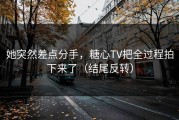 她突然差点分手，糖心TV把全过程拍下来了（结尾反转）