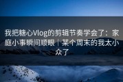 我把糖心Vlog的剪辑节奏学会了：家庭小事瞬间顺眼｜某个周末的我太小众了