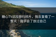 糖心TV这段旅行碎片，我反复看了一整天｜我学会了放过自己