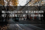 糖心Vlog小众技巧：置顶话术别再用错了（反复看了三遍）｜刚刚的我太小众了