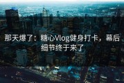 那天爆了：糖心Vlog健身打卡，幕后细节终于来了