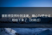 摄影师突然吵到凌晨，糖心TV把全过程拍下来了（别跳过）
