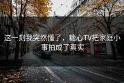 这一刻我突然懂了，糖心TV把家庭小事拍成了真实