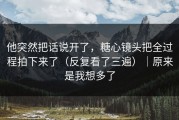 他突然把话说开了，糖心镜头把全过程拍下来了（反复看了三遍）｜原来是我想多了