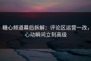 糖心频道幕后拆解：评论区运营一改，心动瞬间立刻高级