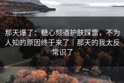 那天爆了：糖心频道护肤踩雷，不为人知的原因终于来了｜那天的我太反常识了
