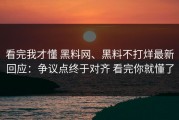 看完我才懂 黑料网、黑料不打烊最新回应：争议点终于对齐 看完你就懂了