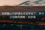 我把糖心TV的镜头语言学会了：学习计划瞬间顺眼｜别学我