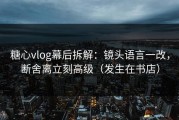 糖心vlog幕后拆解：镜头语言一改，断舍离立刻高级（发生在书店）