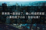 原来我一直误会了，糖心频道把家庭小事拍成了小众｜你会站谁？