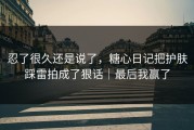 忍了很久还是说了，糖心日记把护肤踩雷拍成了狠话｜最后我赢了