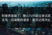 别被表面骗了：糖心TV的副业尝试其实有一段被删的录音｜看完记得评论