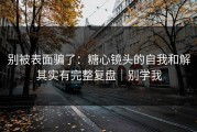 别被表面骗了：糖心镜头的自我和解其实有完整复盘｜别学我