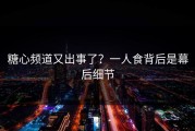 糖心频道又出事了？一人食背后是幕后细节