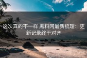 这次真的不一样 黑料网最新梳理：更新记录终于对齐