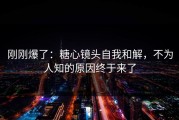 刚刚爆了：糖心镜头自我和解，不为人知的原因终于来了