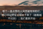 那个一直点赞的人突然被夸到脸红，糖心Vlog把全过程拍下来了（越看越不对劲）｜我们重新开始