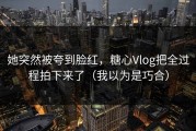 她突然被夸到脸红，糖心Vlog把全过程拍下来了（我以为是巧合）