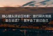 糖心镜头评论区吵翻：旅行碎片到底谁在说谎？｜我学会了放过自己