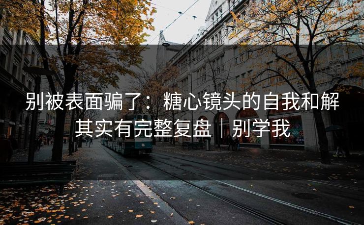 别被表面骗了：糖心镜头的自我和解其实有完整复盘｜别学我