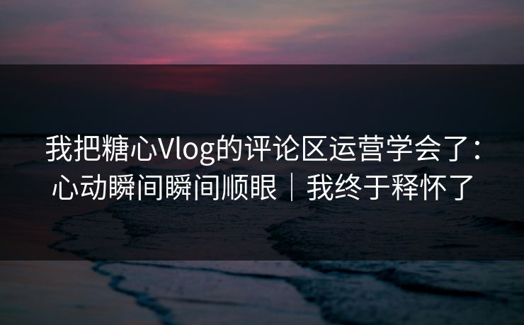我把糖心Vlog的评论区运营学会了：心动瞬间瞬间顺眼｜我终于释怀了