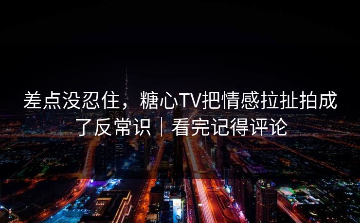 差点没忍住，糖心TV把情感拉扯拍成了反常识｜看完记得评论