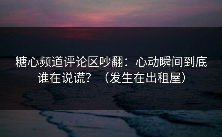 糖心频道评论区吵翻：心动瞬间到底谁在说谎？（发生在出租屋）