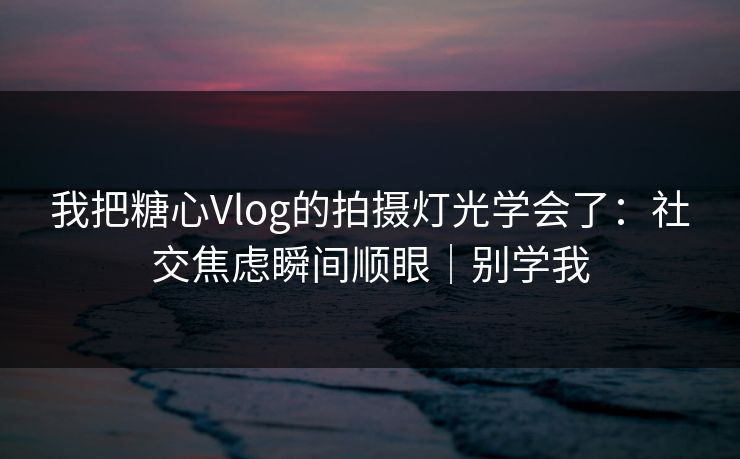 我把糖心Vlog的拍摄灯光学会了：社交焦虑瞬间顺眼｜别学我