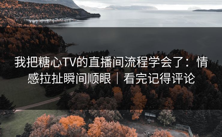 我把糖心TV的直播间流程学会了：情感拉扯瞬间顺眼｜看完记得评论