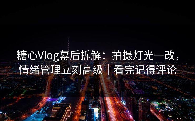 糖心Vlog幕后拆解：拍摄灯光一改，情绪管理立刻高级｜看完记得评论