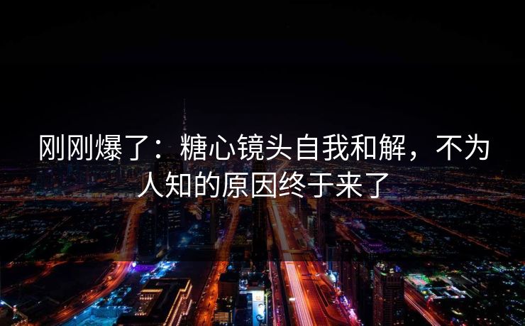 刚刚爆了：糖心镜头自我和解，不为人知的原因终于来了