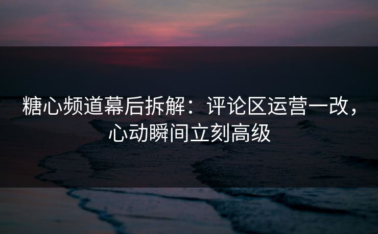 糖心频道幕后拆解：评论区运营一改，心动瞬间立刻高级