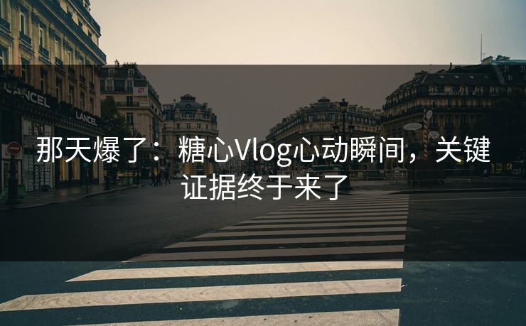 那天爆了：糖心Vlog心动瞬间，关键证据终于来了