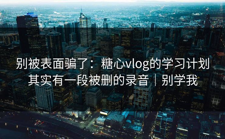别被表面骗了：糖心vlog的学习计划其实有一段被删的录音｜别学我