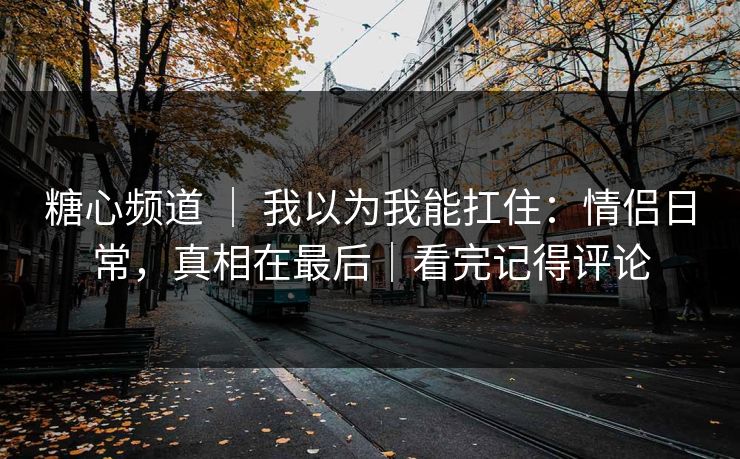 糖心频道 ｜ 我以为我能扛住：情侣日常，真相在最后｜看完记得评论