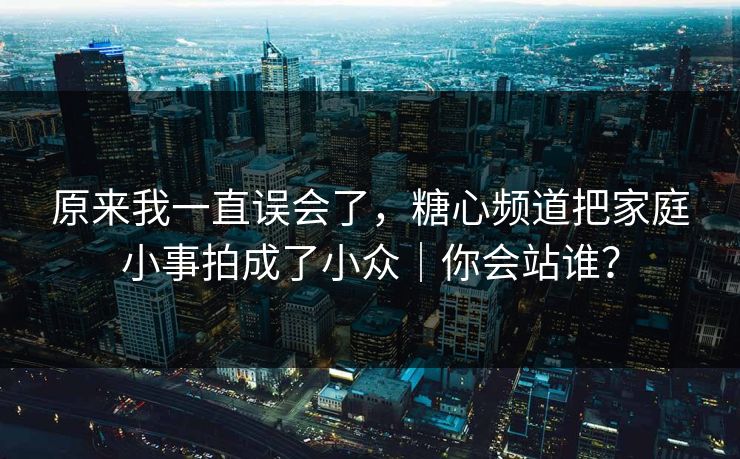 原来我一直误会了，糖心频道把家庭小事拍成了小众｜你会站谁？