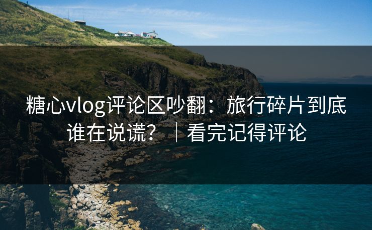糖心vlog评论区吵翻：旅行碎片到底谁在说谎？｜看完记得评论