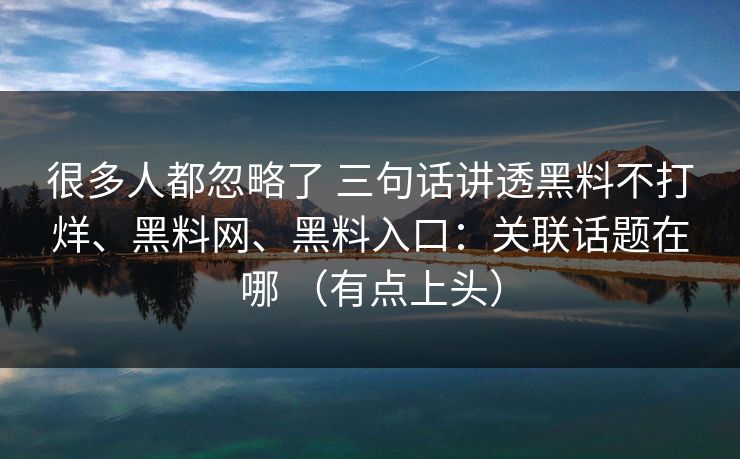 很多人都忽略了 三句话讲透黑料不打烊、黑料网、黑料入口：关联话题在哪 （有点上头）