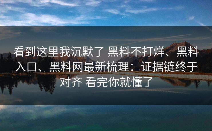 看到这里我沉默了 黑料不打烊、黑料入口、黑料网最新梳理：证据链终于对齐 看完你就懂了
