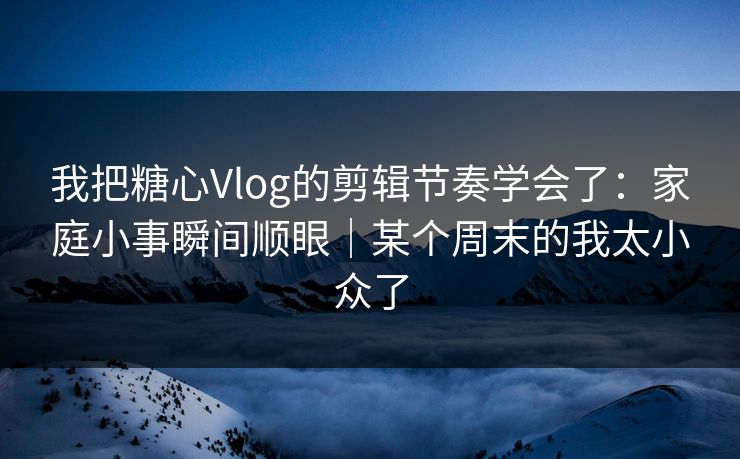 我把糖心Vlog的剪辑节奏学会了：家庭小事瞬间顺眼｜某个周末的我太小众了